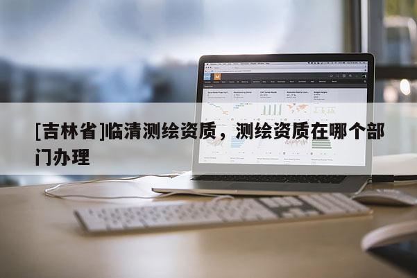 [吉林省]臨清測(cè)繪資質(zhì)，測(cè)繪資質(zhì)在哪個(gè)部門辦理