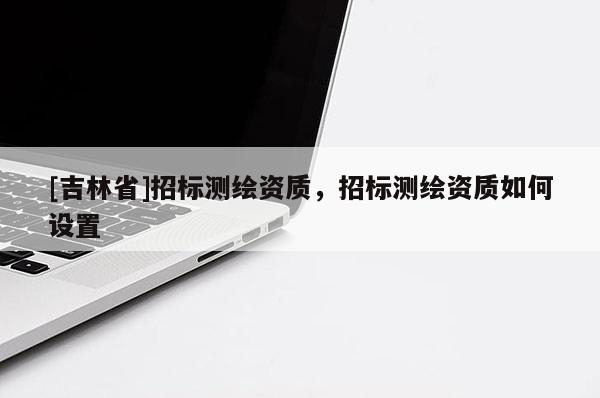 [吉林省]招標測繪資質，招標測繪資質如何設置