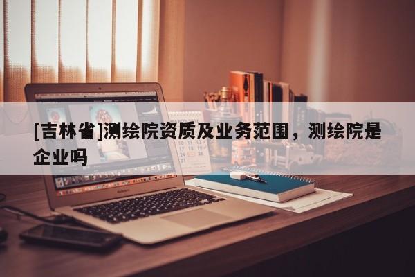 [吉林省]測(cè)繪院資質(zhì)及業(yè)務(wù)范圍，測(cè)繪院是企業(yè)嗎
