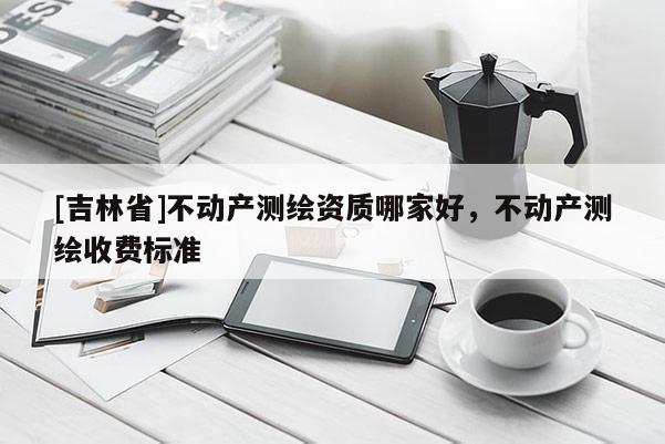 [吉林省]不動產測繪資質哪家好，不動產測繪收費標準
