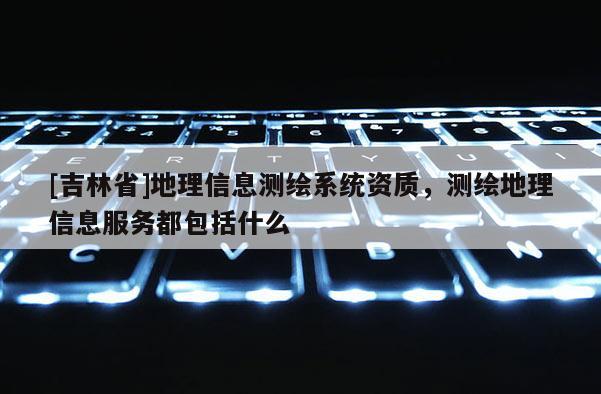[吉林省]地理信息測(cè)繪系統(tǒng)資質(zhì)，測(cè)繪地理信息服務(wù)都包括什么