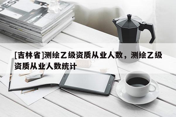 [吉林省]測繪乙級資質從業人數，測繪乙級資質從業人數統計