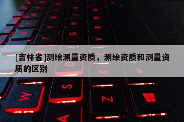[吉林省]測繪測量資質，測繪資質和測量資質的區別