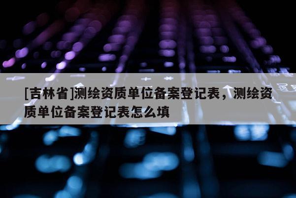 [吉林省]測繪資質單位備案登記表，測繪資質單位備案登記表怎么填