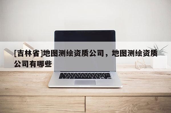 [吉林省]地圖測繪資質公司，地圖測繪資質公司有哪些