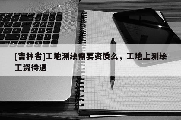 [吉林省]工地測繪需要資質么，工地上測繪工資待遇