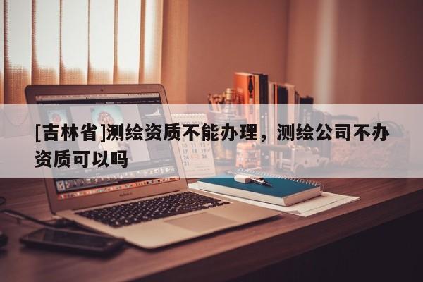 [吉林省]測繪資質不能辦理，測繪公司不辦資質可以嗎