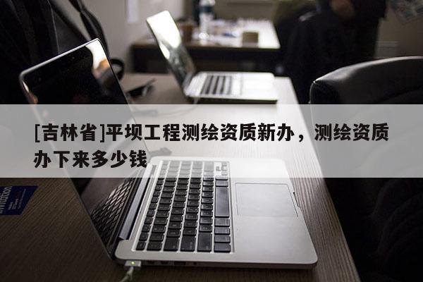 [吉林省]平壩工程測繪資質(zhì)新辦，測繪資質(zhì)辦下來多少錢