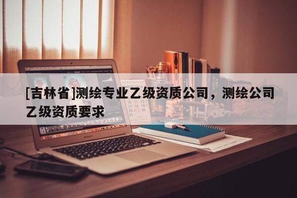 [吉林省]測繪專業乙級資質公司，測繪公司乙級資質要求