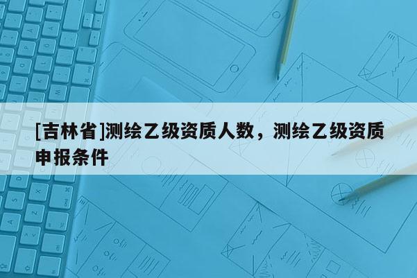 [吉林省]測繪乙級資質人數，測繪乙級資質申報條件