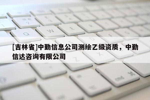 [吉林省]中勤信息公司測繪乙級資質，中勤信達咨詢有限公司