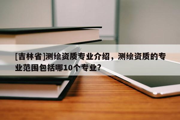 [吉林省]測(cè)繪資質(zhì)專業(yè)介紹，測(cè)繪資質(zhì)的專業(yè)范圍包括哪10個(gè)專業(yè)?