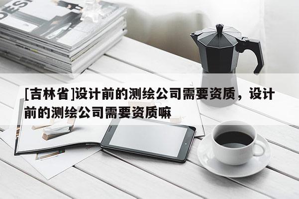 [吉林省]設(shè)計(jì)前的測(cè)繪公司需要資質(zhì)，設(shè)計(jì)前的測(cè)繪公司需要資質(zhì)嘛