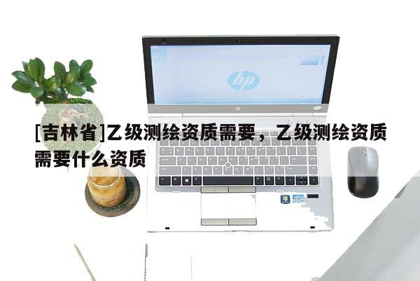 [吉林省]乙級(jí)測(cè)繪資質(zhì)需要，乙級(jí)測(cè)繪資質(zhì)需要什么資質(zhì)