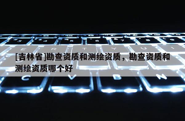 [吉林省]勘查資質和測繪資質，勘查資質和測繪資質哪個好