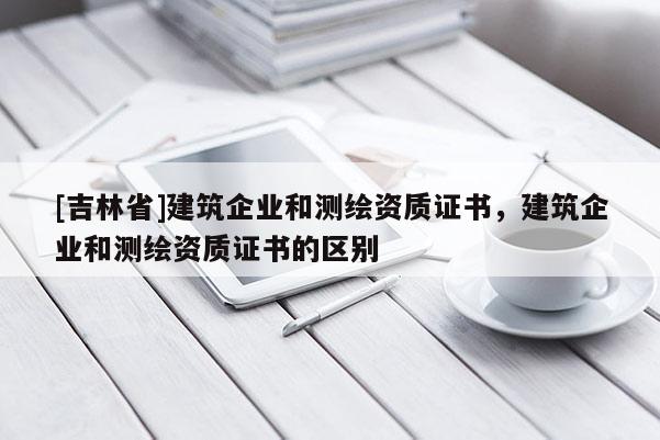 [吉林省]建筑企業(yè)和測(cè)繪資質(zhì)證書，建筑企業(yè)和測(cè)繪資質(zhì)證書的區(qū)別