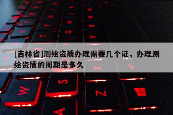 [吉林省]測繪資質(zhì)辦理需要幾個證，辦理測繪資質(zhì)的周期是多久