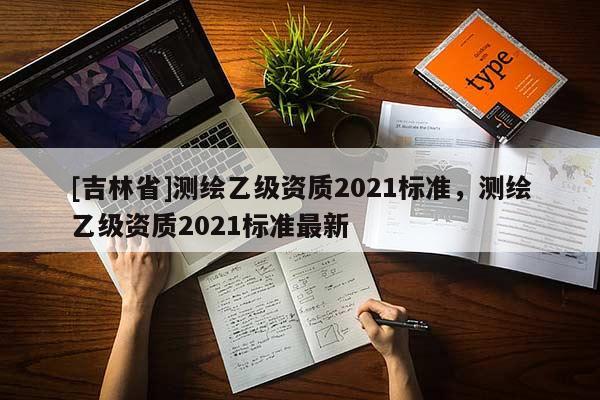 [吉林省]測繪乙級資質(zhì)2021標準，測繪乙級資質(zhì)2021標準最新