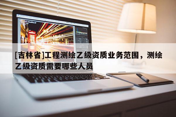 [吉林省]工程測繪乙級資質(zhì)業(yè)務(wù)范圍，測繪乙級資質(zhì)需要哪些人員