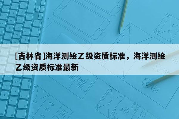 [吉林省]海洋測繪乙級資質(zhì)標(biāo)準(zhǔn)，海洋測繪乙級資質(zhì)標(biāo)準(zhǔn)最新