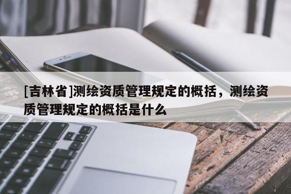[吉林省]測繪資質(zhì)管理規(guī)定的概括，測繪資質(zhì)管理規(guī)定的概括是什么