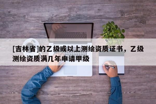 [吉林省]的乙級或以上測繪資質證書，乙級測繪資質滿幾年申請甲級