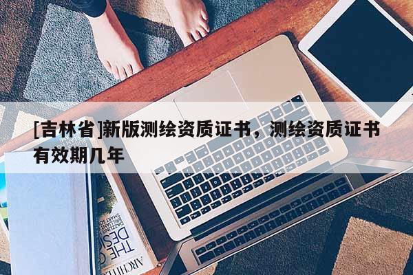 [吉林省]新版測(cè)繪資質(zhì)證書，測(cè)繪資質(zhì)證書有效期幾年