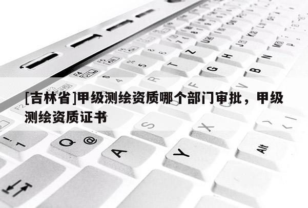 [吉林省]甲級測繪資質哪個部門審批，甲級測繪資質證書