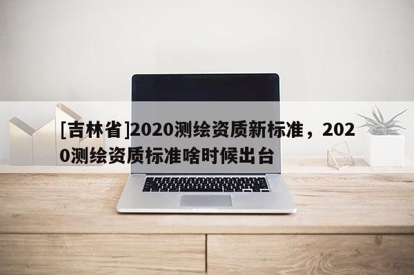 [吉林省]2020測(cè)繪資質(zhì)新標(biāo)準(zhǔn)，2020測(cè)繪資質(zhì)標(biāo)準(zhǔn)啥時(shí)候出臺(tái)