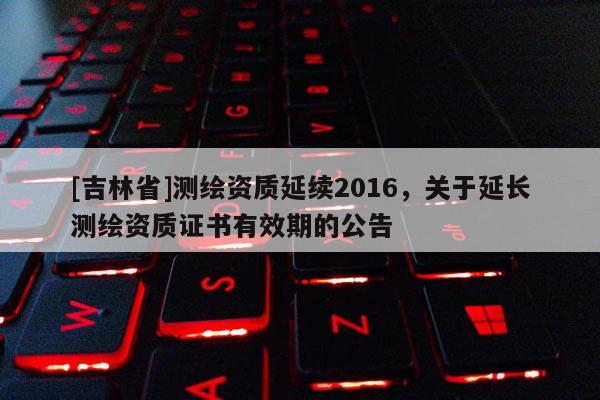 [吉林省]測(cè)繪資質(zhì)延續(xù)2016，關(guān)于延長(zhǎng)測(cè)繪資質(zhì)證書有效期的公告