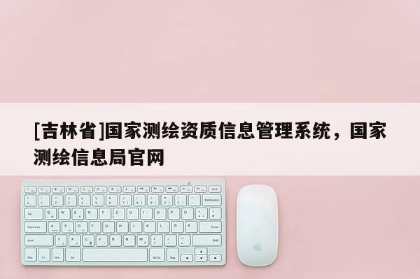 [吉林省]國家測繪資質信息管理系統，國家測繪信息局官網