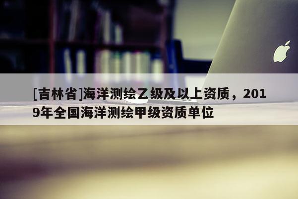 [吉林省]海洋測繪乙級及以上資質，2019年全國海洋測繪甲級資質單位
