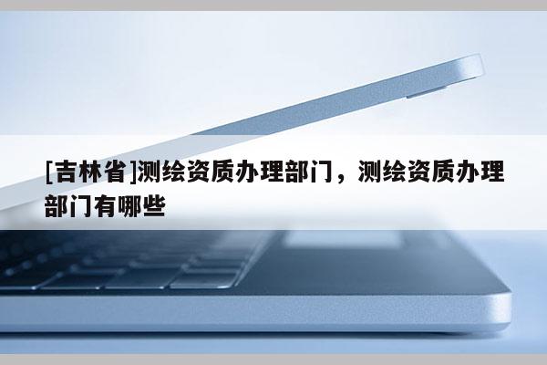 [吉林省]測繪資質(zhì)辦理部門，測繪資質(zhì)辦理部門有哪些
