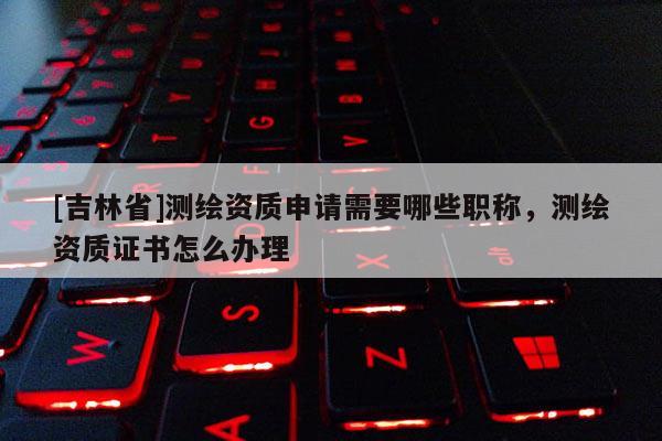 [吉林省]測繪資質申請需要哪些職稱，測繪資質證書怎么辦理