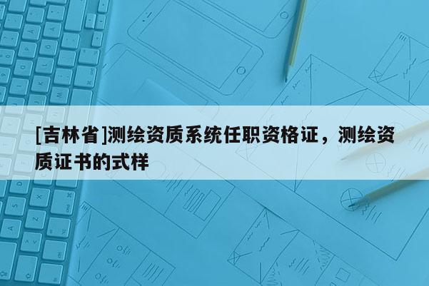 [吉林省]測繪資質系統(tǒng)任職資格證，測繪資質證書的式樣