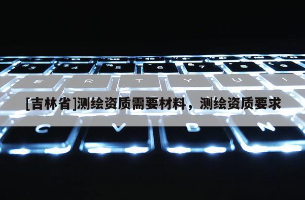 [吉林省]測繪資質(zhì)需要材料，測繪資質(zhì)要求