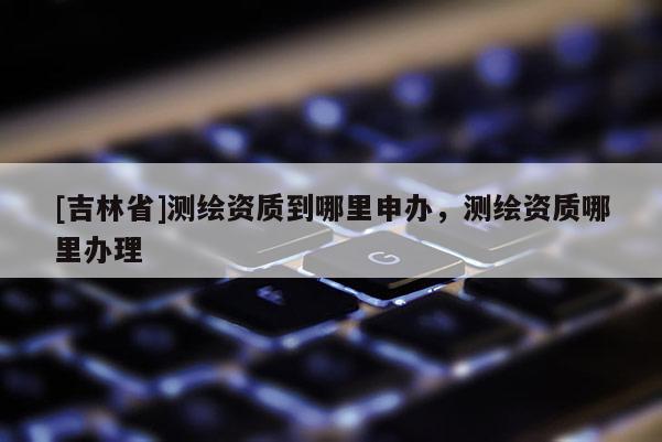 [吉林省]測繪資質到哪里申辦，測繪資質哪里辦理