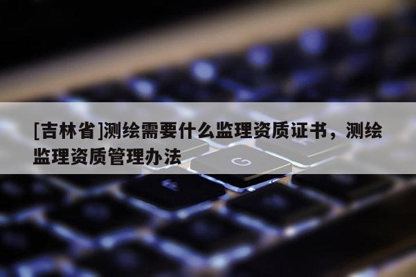 [吉林省]測繪需要什么監(jiān)理資質(zhì)證書，測繪監(jiān)理資質(zhì)管理辦法