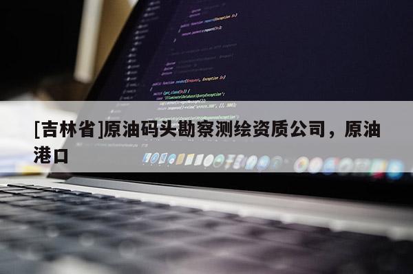 [吉林省]原油碼頭勘察測繪資質(zhì)公司，原油港口