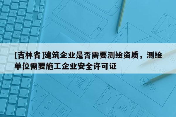 [吉林省]建筑企業是否需要測繪資質，測繪單位需要施工企業安全許可證