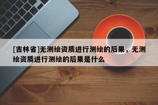 [吉林省]無測繪資質進行測繪的后果，無測繪資質進行測繪的后果是什么
