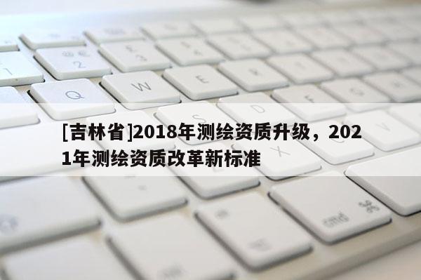 [吉林省]2018年測繪資質(zhì)升級，2021年測繪資質(zhì)改革新標準