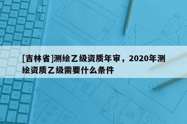 [吉林省]測繪乙級資質年審，2020年測繪資質乙級需要什么條件