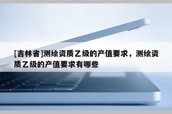 [吉林省]測繪資質乙級的產值要求，測繪資質乙級的產值要求有哪些