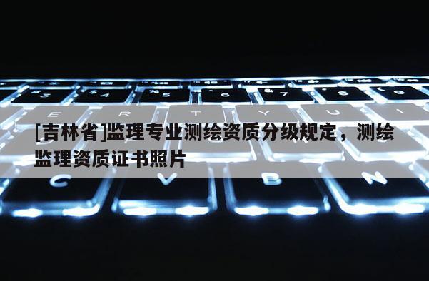 [吉林省]監(jiān)理專業(yè)測(cè)繪資質(zhì)分級(jí)規(guī)定，測(cè)繪監(jiān)理資質(zhì)證書照片