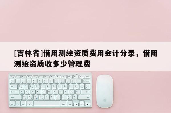 [吉林省]借用測繪資質費用會計分錄，借用測繪資質收多少管理費