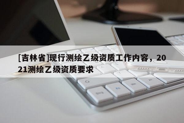 [吉林省]現(xiàn)行測(cè)繪乙級(jí)資質(zhì)工作內(nèi)容，2021測(cè)繪乙級(jí)資質(zhì)要求