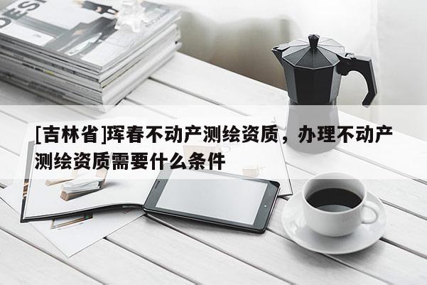 [吉林省]琿春不動產測繪資質，辦理不動產測繪資質需要什么條件