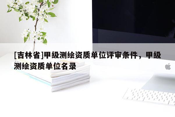 [吉林省]甲級測繪資質單位評審條件，甲級測繪資質單位名錄