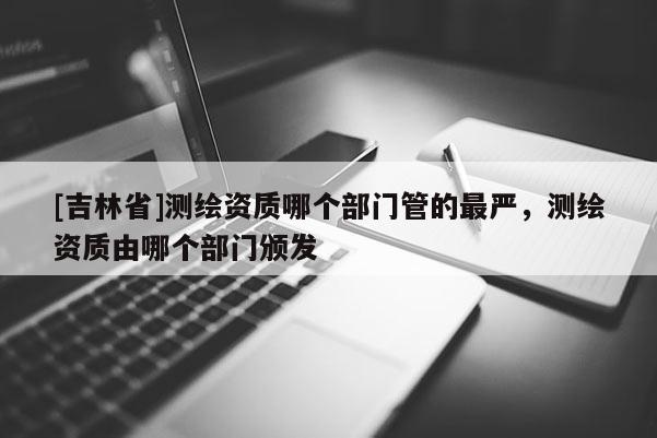 [吉林省]測繪資質哪個部門管的最嚴，測繪資質由哪個部門頒發